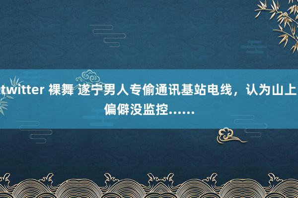 twitter 裸舞 遂宁男人专偷通讯基站电线，认为山上偏僻没监控......