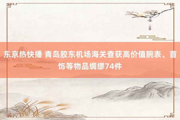 东京热快播 青岛胶东机场海关查获高价值腕表、首饰等物品绸缪74件