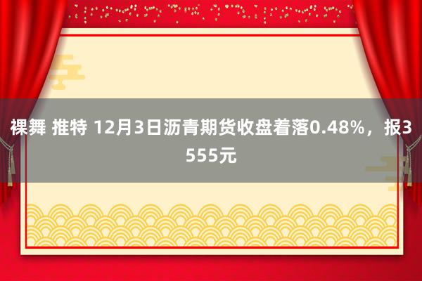 裸舞 推特 12月3日沥青期货收盘着落0.48%，报3555元