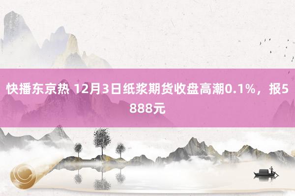 快播东京热 12月3日纸浆期货收盘高潮0.1%，报5888元