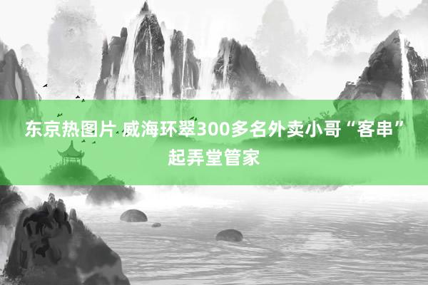 东京热图片 威海环翠300多名外卖小哥“客串”起弄堂管家