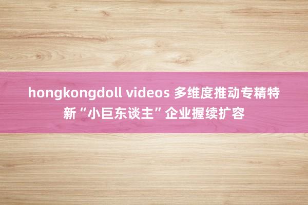 hongkongdoll videos 多维度推动专精特新“小巨东谈主”企业握续扩容