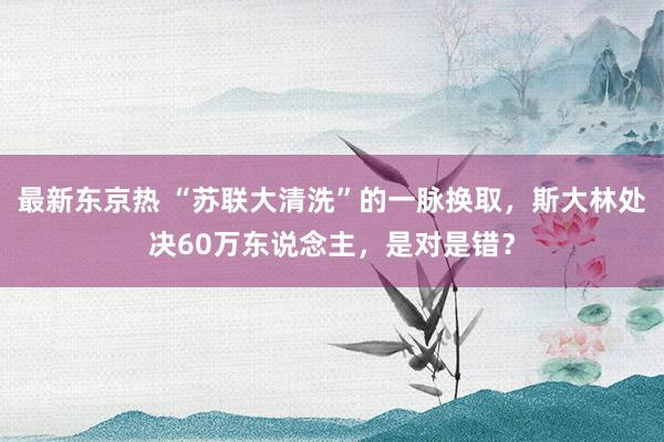 最新东京热 “苏联大清洗”的一脉换取，斯大林处决60万东说念主，是对是错？