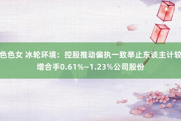 色色女 冰轮环境：控股推动偏执一致举止东谈主计较增合手0.61%—1.23%公司股份