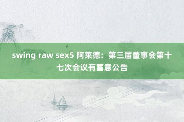 swing raw sex5 阿莱德：第三届董事会第十七次会议有蓄意公告