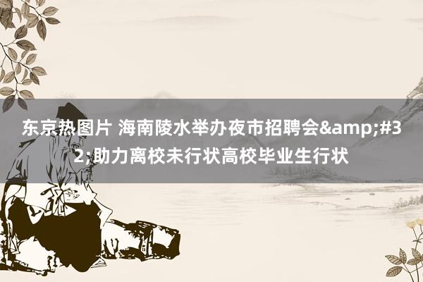 东京热图片 海南陵水举办夜市招聘会&#32;助力离校未行状高校毕业生行状