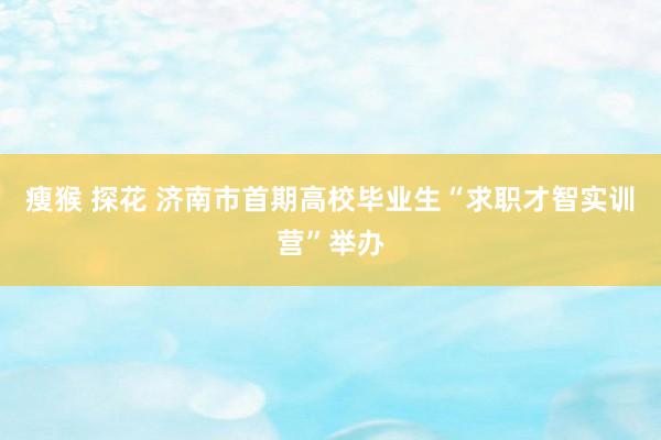 瘦猴 探花 济南市首期高校毕业生“求职才智实训营”举办