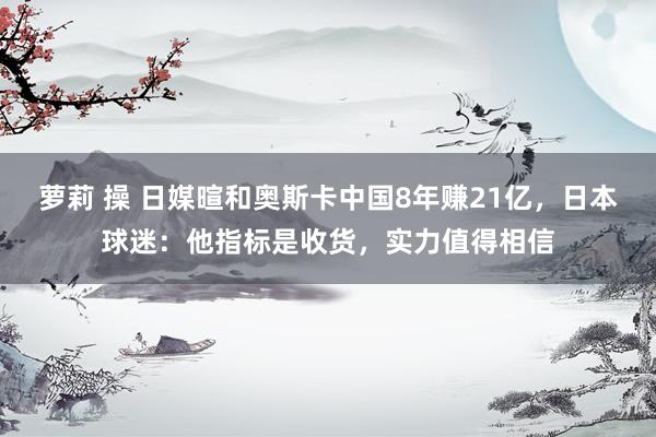 萝莉 操 日媒暄和奥斯卡中国8年赚21亿，日本球迷：他指标是收货，实力值得相信