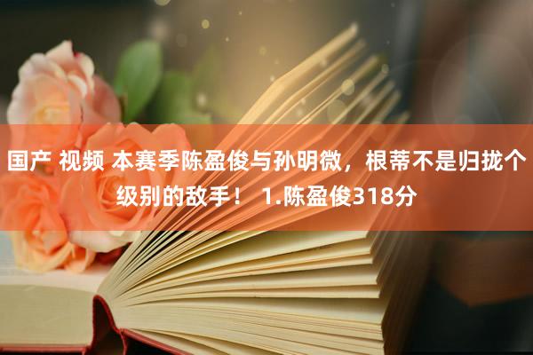 国产 视频 本赛季陈盈俊与孙明微，根蒂不是归拢个级别的敌手！ 1.陈盈俊318分