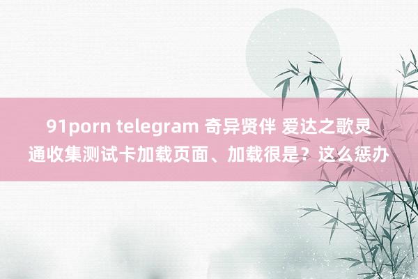 91porn telegram 奇异贤伴 爱达之歌灵通收集测试卡加载页面、加载很是？这么惩办