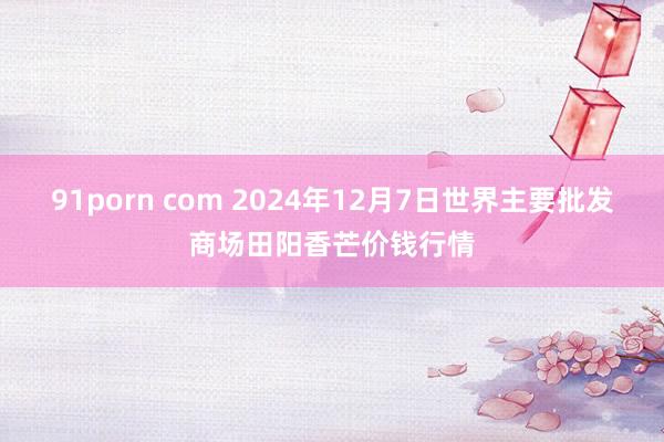 91porn com 2024年12月7日世界主要批发商场田阳香芒价钱行情