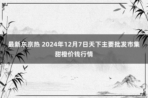 最新东京热 2024年12月7日天下主要批发市集甜橙价钱行情