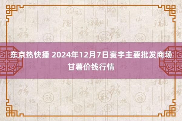 东京热快播 2024年12月7日寰宇主要批发商场甘薯价钱行情