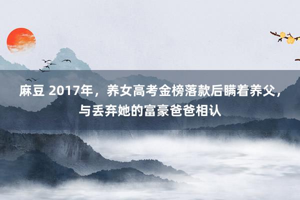 麻豆 2017年，养女高考金榜落款后瞒着养父，与丢弃她的富豪爸爸相认