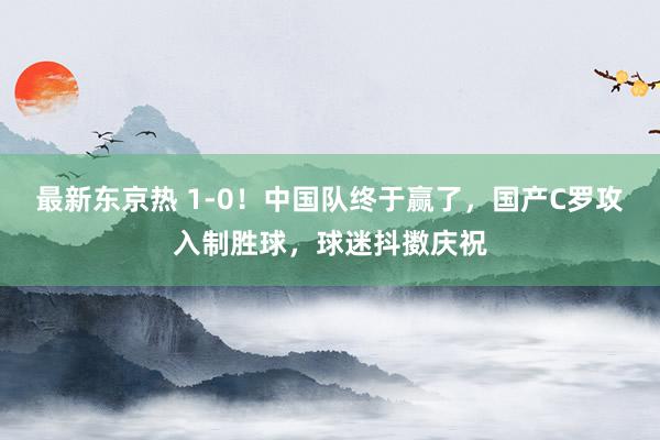 最新东京热 1-0！中国队终于赢了，国产C罗攻入制胜球，球迷抖擞庆祝