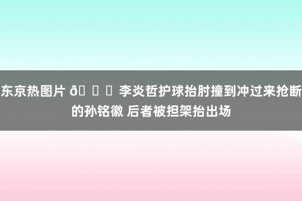 东京热图片 🙏李炎哲护球抬肘撞到冲过来抢断的孙铭徽 后者被担架抬出场