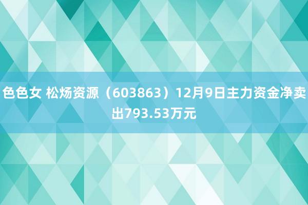 色色女 松炀资源（603863）12月9日主力资金净卖出793.53万元