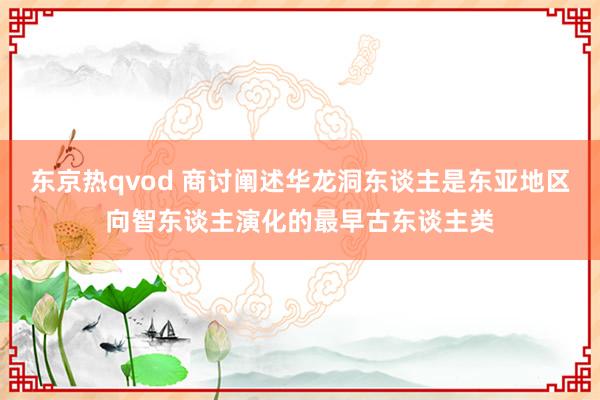 东京热qvod 商讨阐述华龙洞东谈主是东亚地区向智东谈主演化的最早古东谈主类