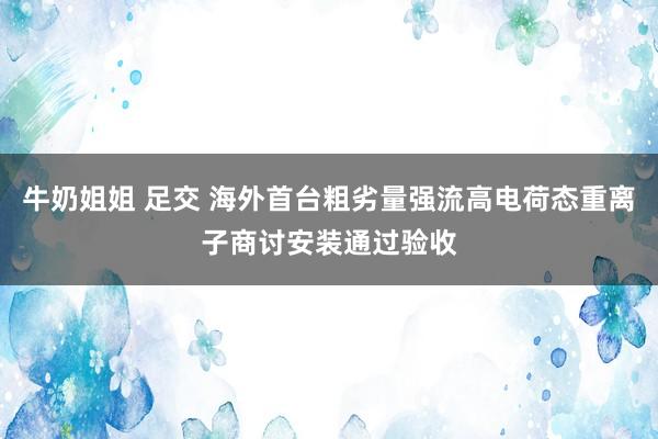 牛奶姐姐 足交 海外首台粗劣量强流高电荷态重离子商讨安装通过验收