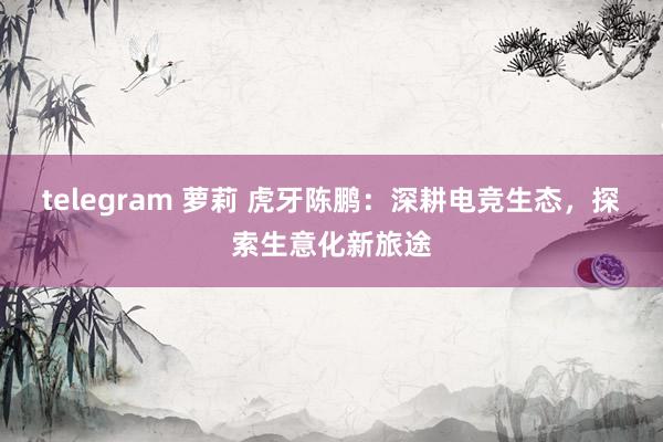 telegram 萝莉 虎牙陈鹏：深耕电竞生态，探索生意化新旅途