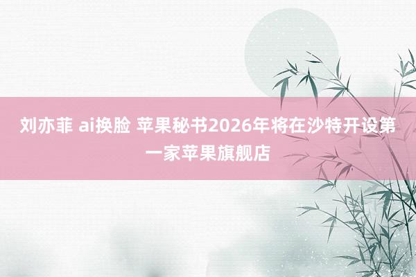 刘亦菲 ai换脸 苹果秘书2026年将在沙特开设第一家苹果旗舰店