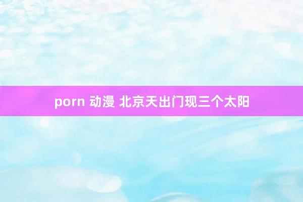 porn 动漫 北京天出门现三个太阳