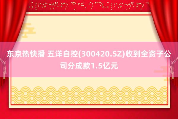 东京热快播 五洋自控(300420.SZ)收到全资子公司分成款1.5亿元