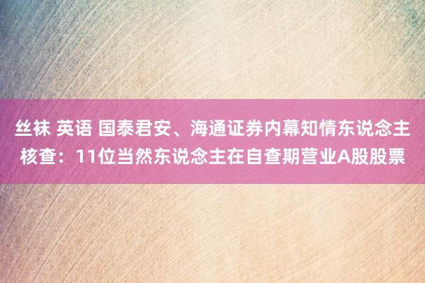 丝袜 英语 国泰君安、海通证券内幕知情东说念主核查：11位当然东说念主在自查期营业A股股票