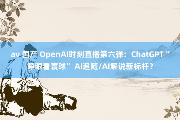 av 国产 OpenAI时刻直播第六弹：ChatGPT“睁眼看寰球” AI追随/AI解说新标杆？