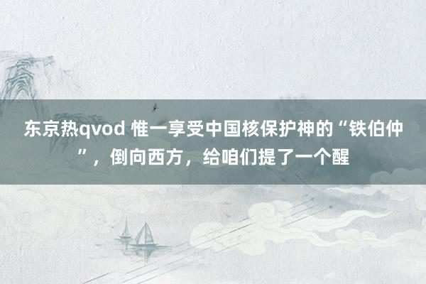 东京热qvod 惟一享受中国核保护神的“铁伯仲”，倒向西方，给咱们提了一个醒