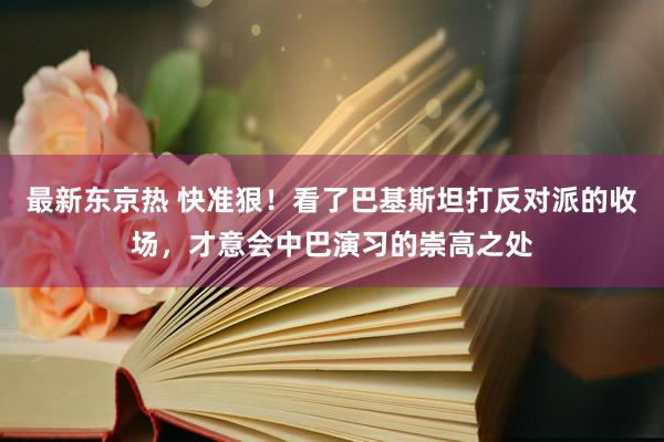 最新东京热 快准狠！看了巴基斯坦打反对派的收场，才意会中巴演习的崇高之处