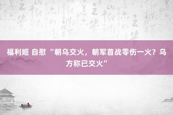 福利姬 自慰 “朝乌交火，朝军首战零伤一火？乌方称已交火”