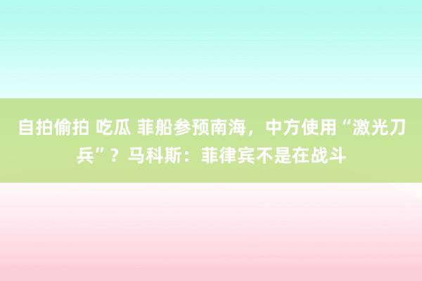 自拍偷拍 吃瓜 菲船参预南海，中方使用“激光刀兵”？马科斯：菲律宾不是在战斗