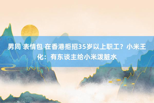 男同 表情包 在香港拒招35岁以上职工？小米王化：有东谈主给小米泼脏水