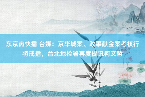 东京热快播 台媒：京华城案、政事献金案考核行将戒指，台北地检署再度提讯柯文哲