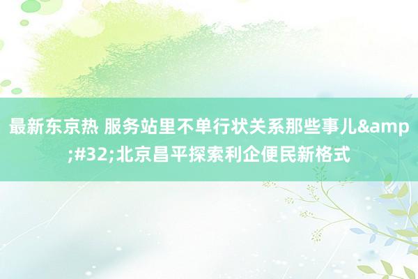 最新东京热 服务站里不单行状关系那些事儿&#32;北京昌平探索利企便民新格式