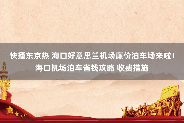 快播东京热 海口好意思兰机场廉价泊车场来啦！海口机场泊车省钱攻略 收费措施