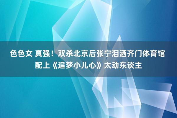 色色女 真强！双杀北京后张宁泪洒齐门体育馆 配上《追梦小儿心》太动东谈主