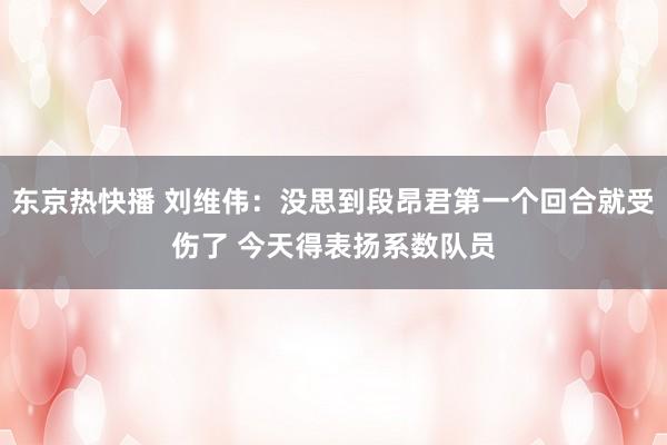 东京热快播 刘维伟：没思到段昂君第一个回合就受伤了 今天得表扬系数队员