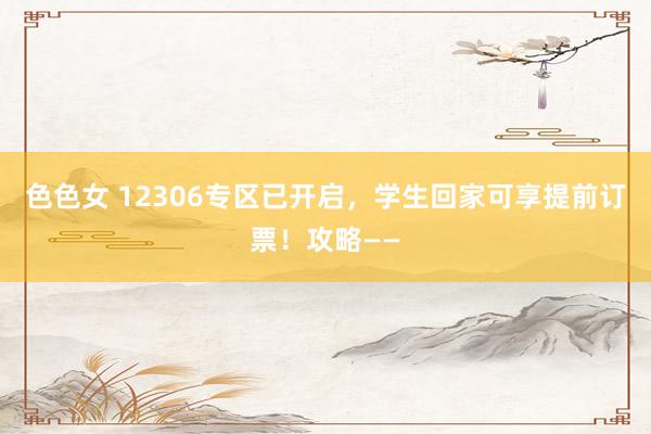 色色女 12306专区已开启，学生回家可享提前订票！攻略——