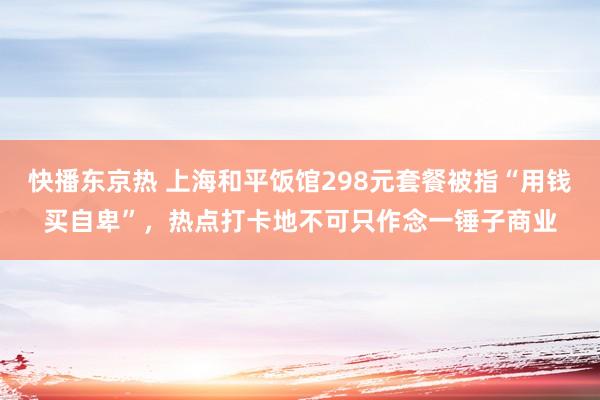 快播东京热 上海和平饭馆298元套餐被指“用钱买自卑”，热点打卡地不可只作念一锤子商业