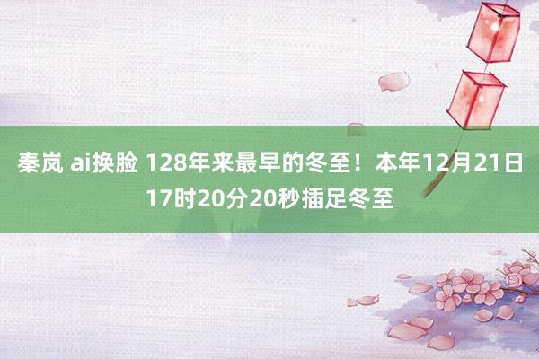 秦岚 ai换脸 128年来最早的冬至！本年12月21日17时20分20秒插足冬至