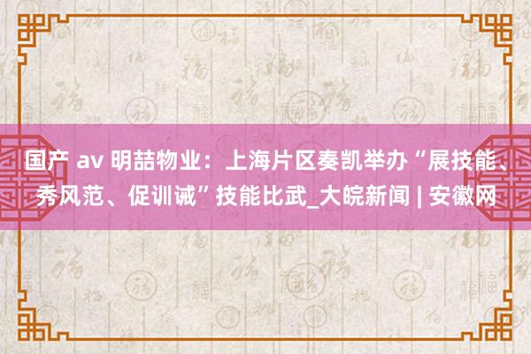 国产 av 明喆物业：上海片区奏凯举办“展技能、秀风范、促训诫”技能比武_大皖新闻 | 安徽网