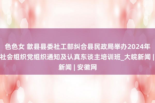 色色女 歙县县委社工部纠合县民政局举办2024年度歙县社会组织党组织通知及认真东谈主培训班_大皖新闻 | 安徽网