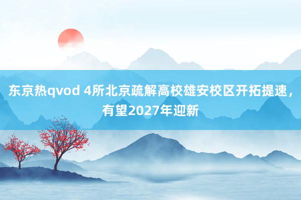 东京热qvod 4所北京疏解高校雄安校区开拓提速，有望2027年迎新