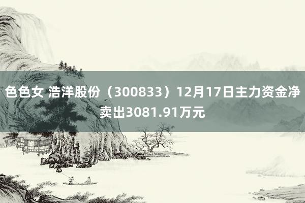 色色女 浩洋股份（300833）12月17日主力资金净卖出3081.91万元