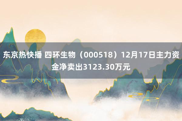 东京热快播 四环生物（000518）12月17日主力资金净卖出3123.30万元