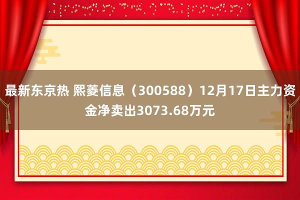 最新东京热 熙菱信息（300588）12月17日主力资金净卖出3073.68万元