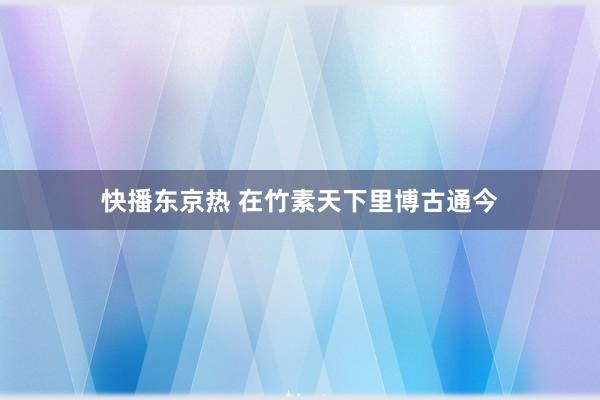 快播东京热 在竹素天下里博古通今