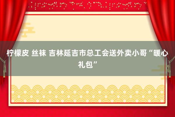 柠檬皮 丝袜 吉林延吉市总工会送外卖小哥“暖心礼包”